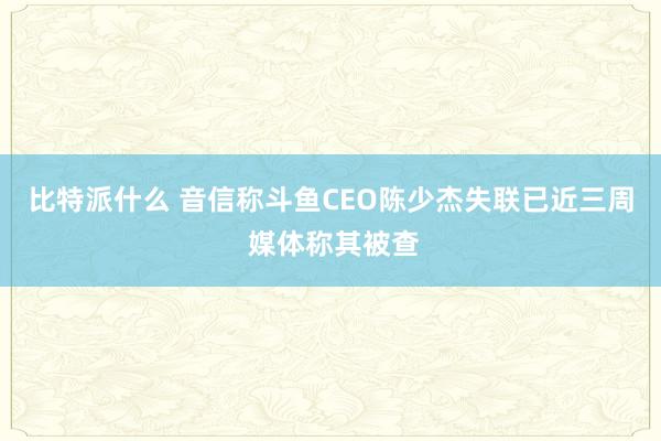 比特派什么 音信称斗鱼CEO陈少杰失联已近三周 媒体称其被查