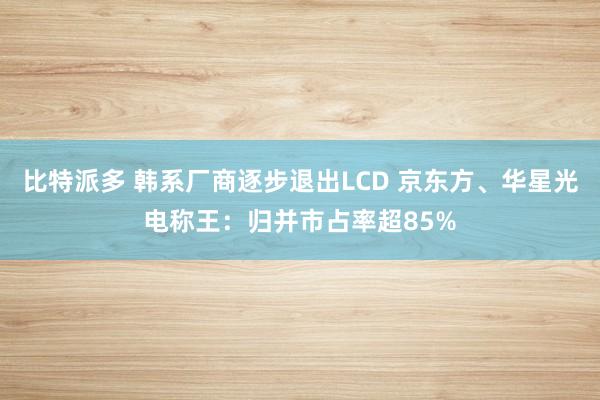 比特派多 韩系厂商逐步退出LCD 京东方、华星光电称王：归并市占率超85%