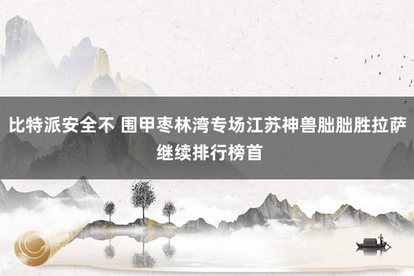 比特派安全不 围甲枣林湾专场江苏神兽朏朏胜拉萨 继续排行榜首