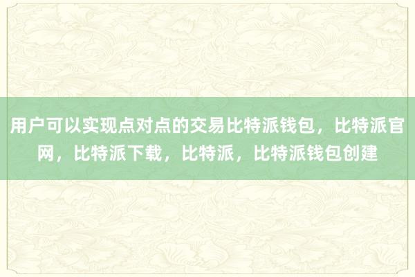 用户可以实现点对点的交易比特派钱包，比特派官网，比特派下载，比特派，比特派钱包创建