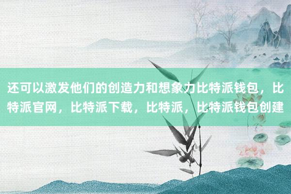 还可以激发他们的创造力和想象力比特派钱包，比特派官网，比特派下载，比特派，比特派钱包创建