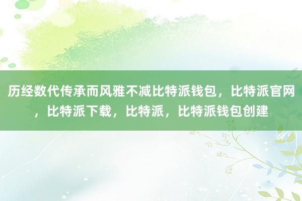 历经数代传承而风雅不减比特派钱包，比特派官网，比特派下载，比特派，比特派钱包创建