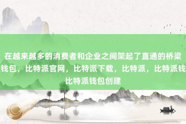 在越来越多的消费者和企业之间架起了直通的桥梁比特派钱包，比特派官网，比特派下载，比特派，比特派钱包创建