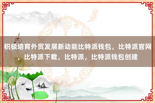 积极培育外贸发展新动能比特派钱包，比特派官网，比特派下载，比特派，比特派钱包创建