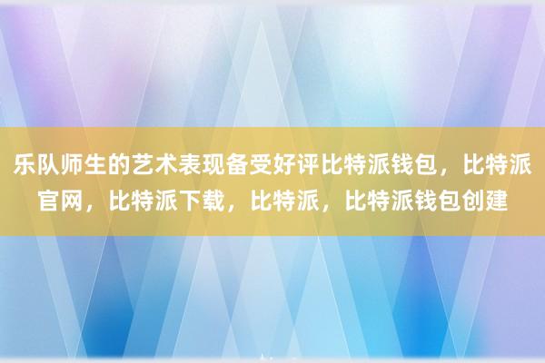 乐队师生的艺术表现备受好评比特派钱包，比特派官网，比特派下载，比特派，比特派钱包创建