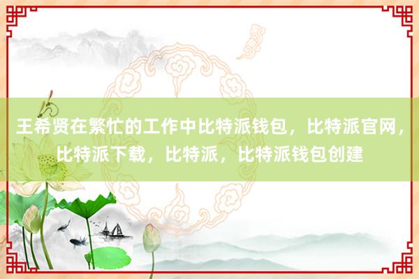 王希贤在繁忙的工作中比特派钱包，比特派官网，比特派下载，比特派，比特派钱包创建