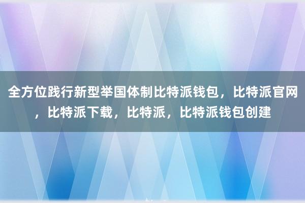 全方位践行新型举国体制比特派钱包，比特派官网，比特派下载，比特派，比特派钱包创建