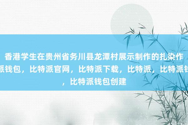 香港学生在贵州省务川县龙潭村展示制作的扎染作品比特派钱包，比特派官网，比特派下载，比特派，比特派钱包创建