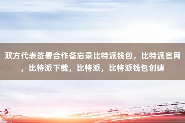 双方代表签署合作备忘录比特派钱包，比特派官网，比特派下载，比特派，比特派钱包创建