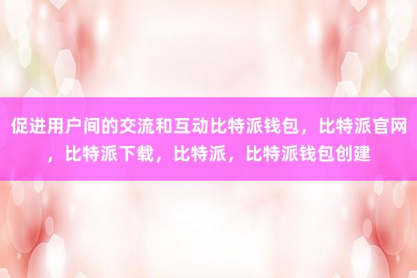 促进用户间的交流和互动比特派钱包，比特派官网，比特派下载，比特派，比特派钱包创建