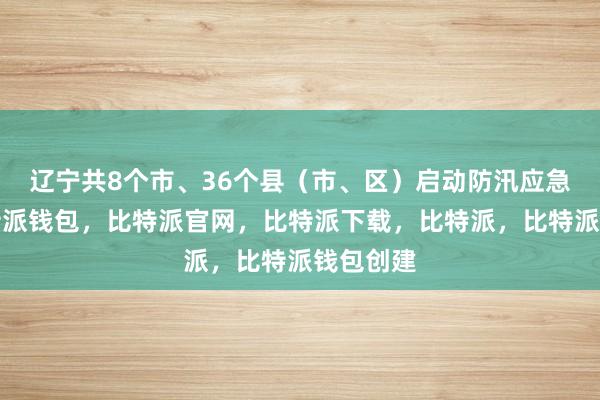 辽宁共8个市、36个县（市、区）启动防汛应急响应比特派钱包，比特派官网，比特派下载，比特派，比特派钱包创建