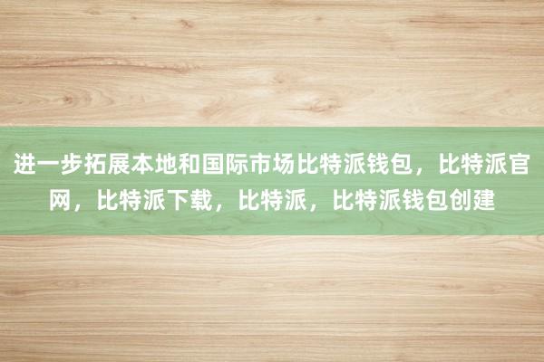 进一步拓展本地和国际市场比特派钱包，比特派官网，比特派下载，比特派，比特派钱包创建