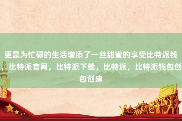 更是为忙碌的生活增添了一丝甜蜜的享受比特派钱包，比特派官网，比特派下载，比特派，比特派钱包创建