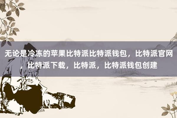 无论是冷冻的苹果比特派比特派钱包，比特派官网，比特派下载，比特派，比特派钱包创建