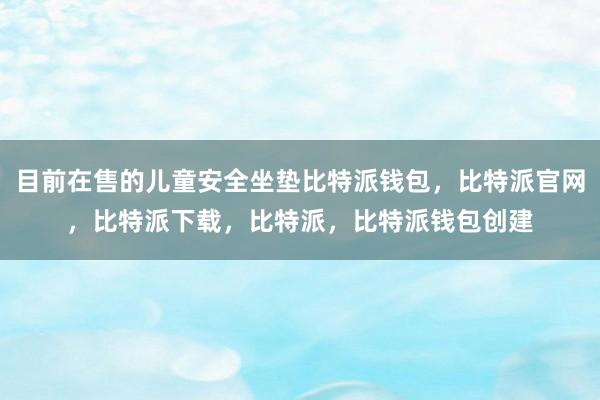 目前在售的儿童安全坐垫比特派钱包，比特派官网，比特派下载，比特派，比特派钱包创建