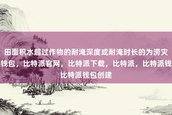 田面积水超过作物的耐淹深度或耐淹时长的为涝灾比特派钱包，比特派官网，比特派下载，比特派，比特派钱包创建