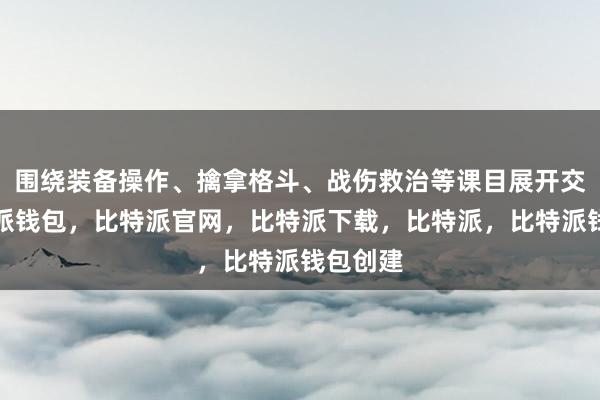 围绕装备操作、擒拿格斗、战伤救治等课目展开交流比特派钱包，比特派官网，比特派下载，比特派，比特派钱包创建