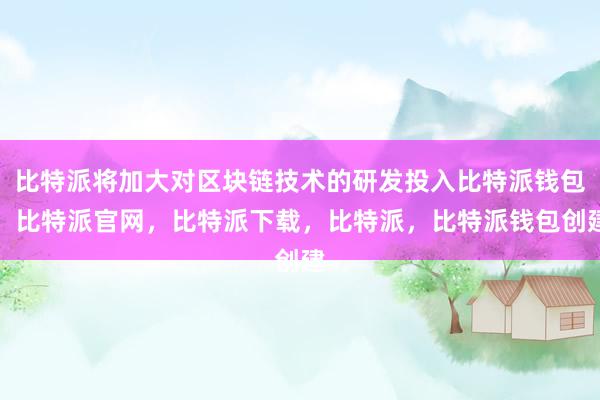 比特派将加大对区块链技术的研发投入比特派钱包，比特派官网，比特派下载，比特派，比特派钱包创建