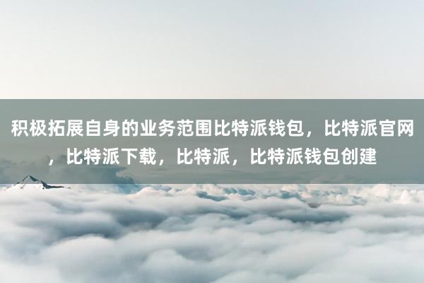 积极拓展自身的业务范围比特派钱包，比特派官网，比特派下载，比特派，比特派钱包创建