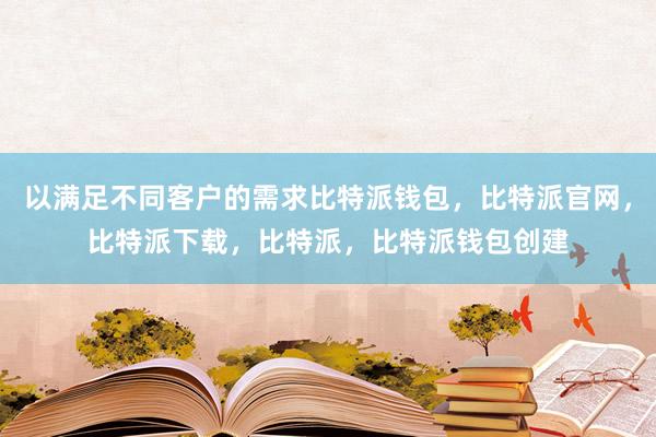 以满足不同客户的需求比特派钱包，比特派官网，比特派下载，比特派，比特派钱包创建