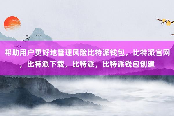 帮助用户更好地管理风险比特派钱包，比特派官网，比特派下载，比特派，比特派钱包创建