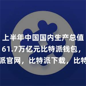 上半年中国国内生产总值（GDP）61.7万亿元比特派钱包，比特派官网，比特派下载，比特派，比特派钱包创建